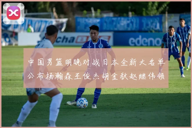 中国男篮明晚对战日本全新大名单公布杨瀚森王俊杰胡金秋赵继伟领衔出战