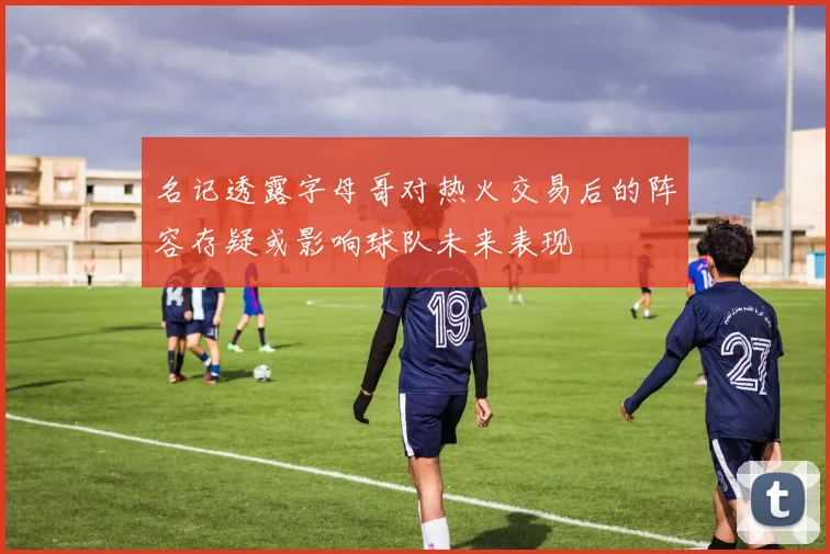 名记透露字母哥对热火交易后的阵容存疑或影响球队未来表现