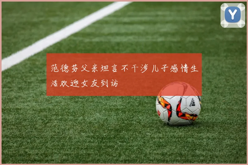 范德芬父亲坦言不干涉儿子感情生活欢迎女友到访