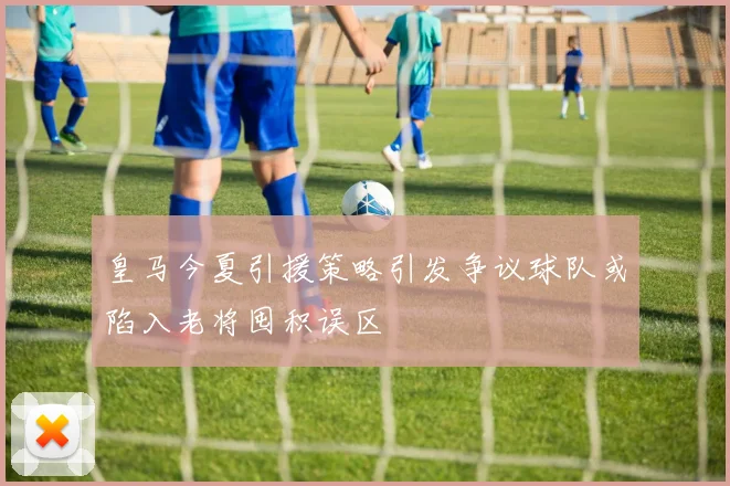 皇马今夏引援策略引发争议球队或陷入老将囤积误区