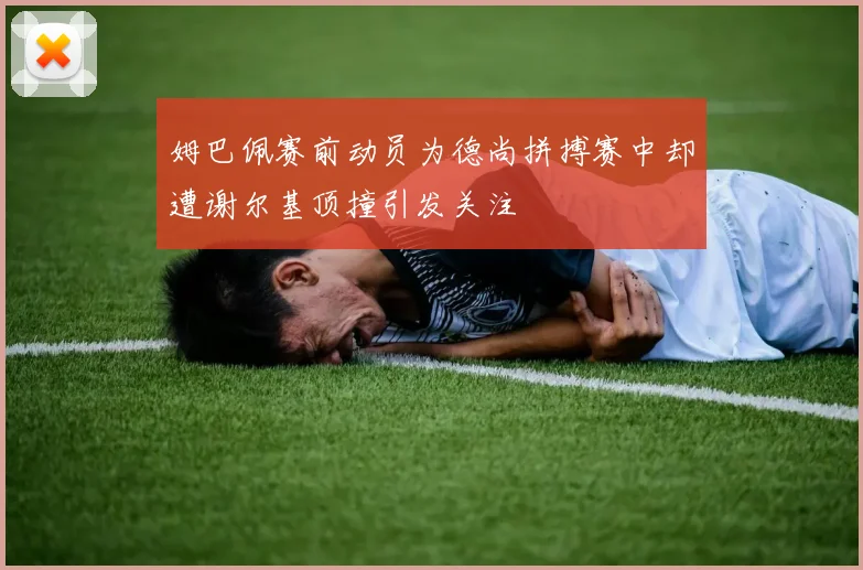 姆巴佩赛前动员为德尚拼搏赛中却遭谢尔基顶撞引发关注