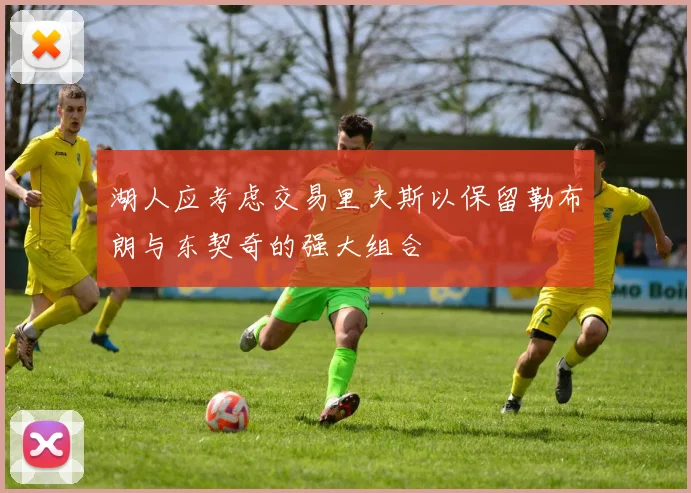 湖人应考虑交易里夫斯以保留勒布朗与东契奇的强大组合