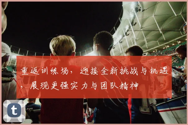 重返训练场，迎接全新挑战与机遇，展现更强实力与团队精神