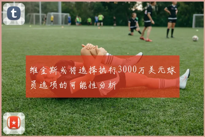 维金斯或将选择执行3000万美元球员选项的可能性分析