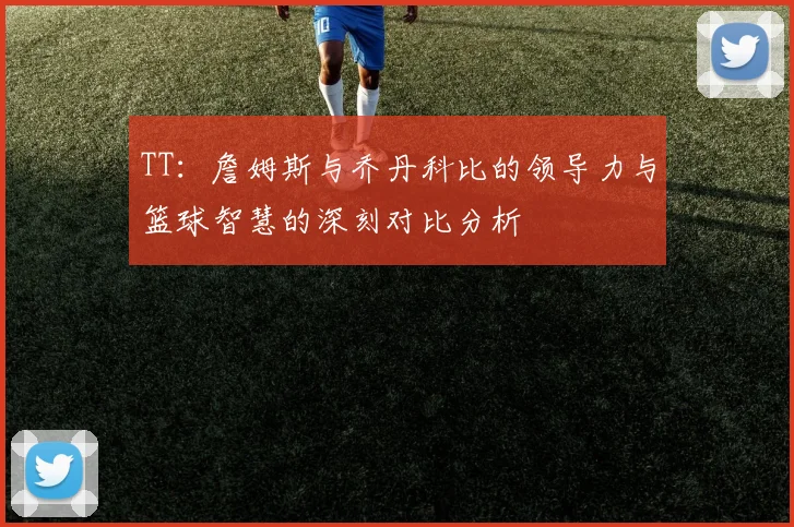 TT:詹姆斯与乔丹科比的领导力与篮球智慧的深刻对比分析