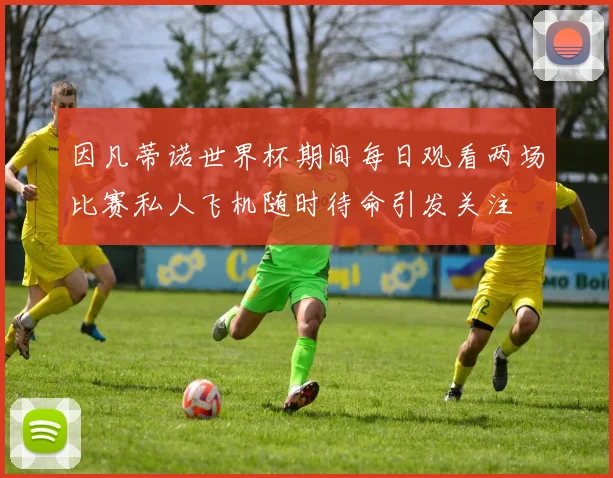 因凡蒂诺世界杯期间每日观看两场比赛私人飞机随时待命引发关注