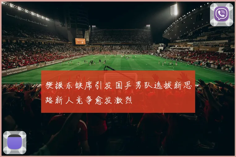 樊振东缺席引发国乒男队选拔新思路新人竞争愈发激烈