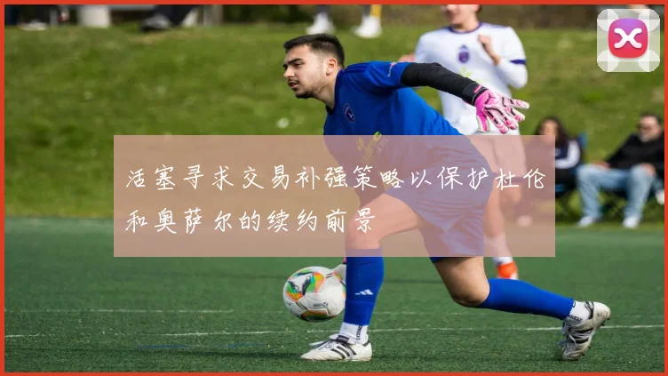 活塞寻求交易补强策略以保护杜伦和奥萨尔的续约前景