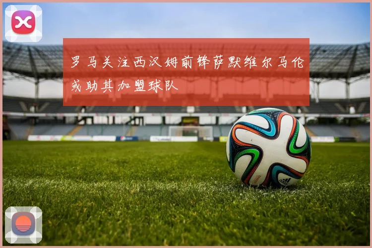 罗马关注西汉姆前锋萨默维尔马伦或助其加盟球队