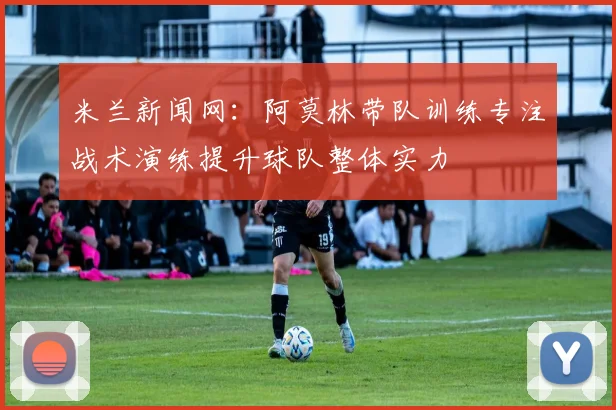 米兰新闻网：阿莫林带队训练专注战术演练提升球队整体实力