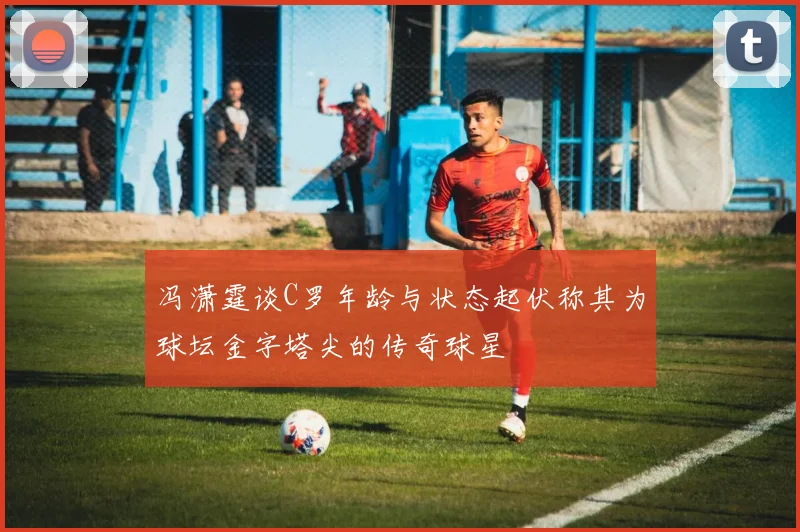 冯潇霆谈C罗年龄与状态起伏称其为球坛金字塔尖的传奇球星