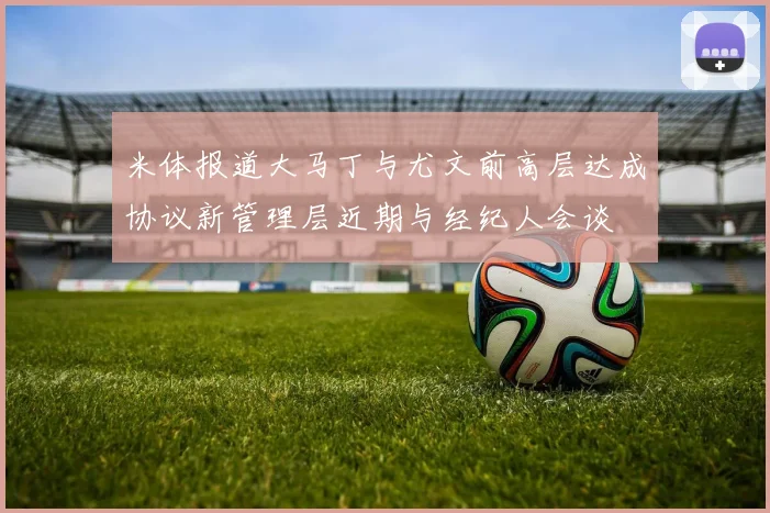 米体报道大马丁与尤文前高层达成协议新管理层近期与经纪人会谈