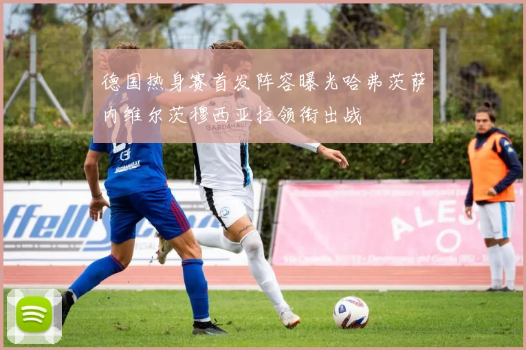 德国热身赛首发阵容曝光哈弗茨萨内维尔茨穆西亚拉领衔出战