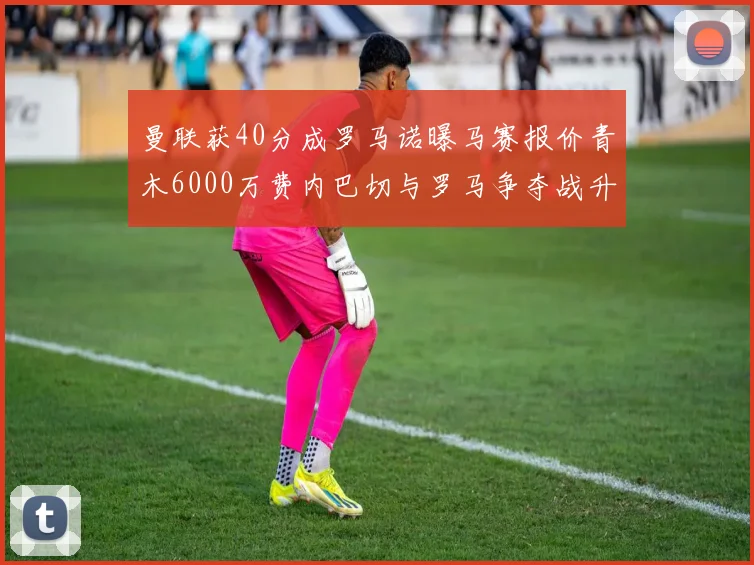 曼联获40分成罗马诺曝马赛报价青木6000万费内巴切与罗马争夺战升级