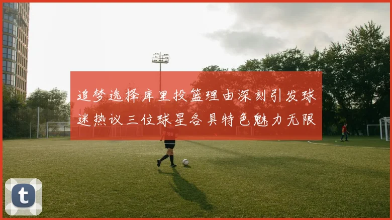追梦选择库里投篮理由深刻引发球迷热议三位球星各具特色魅力无限
